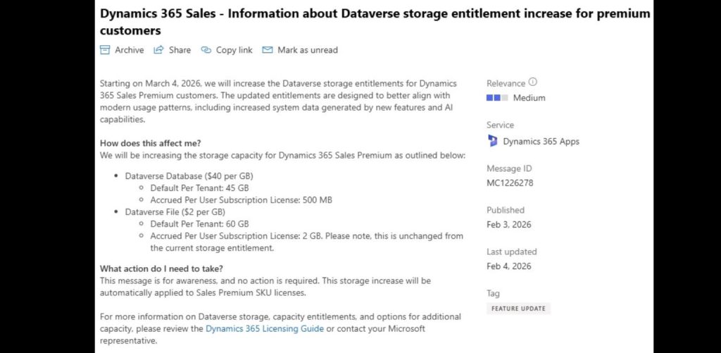 Dynamics 365 Sales - Information about Dataverse storage entitlement increase for premium customers
Archive | Share | Copy link | Mark as unread

Starting on March 4, 2026, we will increase the Dataverse storage entitlements for Dynamics 365 Sales Premium customers. The updated entitlements are designed to better align with modern usage patterns, including increased system data generated by new features and AI capabilities.

How does this affect me?
We will be increasing the storage capacity for Dynamics 365 Sales Premium as outlined below:

Dataverse Database ($40 per GB)

Default Per Tenant: 45 GB

Accrued Per User Subscription License: 500 MB

Dataverse File ($2 per GB)

Default Per Tenant: 60 GB

Accrued Per User Subscription License: 2 GB. Please note, this is unchanged from the current storage entitlement.

What action do I need to take?
This message is for awareness, and no action is required. This storage increase will be automatically applied to Sales Premium SKU licenses.

For more information on Dataverse storage, capacity entitlements, and options for additional capacity, please review the Dynamics 365 Licensing Guide or contact your Microsoft representative.

Relevance: Medium
Service: Dynamics 365 Apps
Message ID: MC1226278
Published: Feb 3, 2026
Last updated: Feb 4, 2026
Tag: FEATURE UPDATE