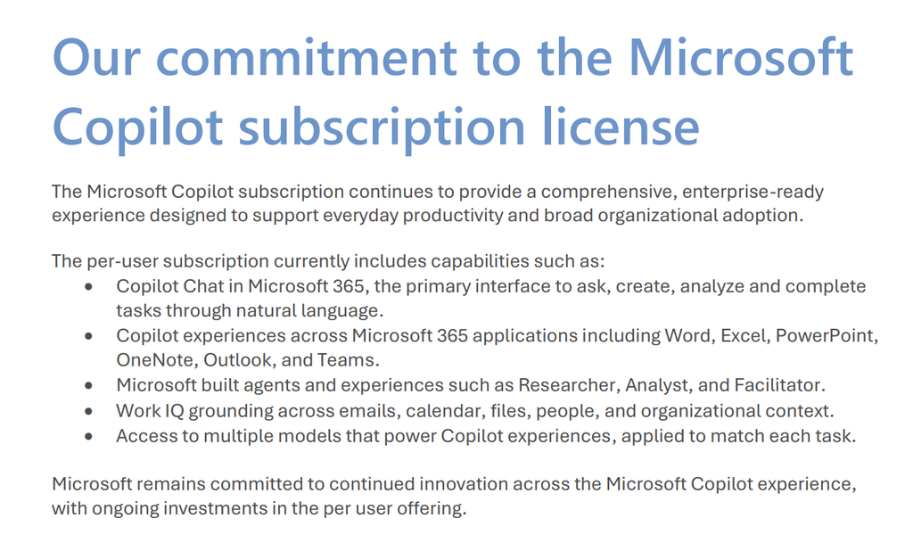 Our commitment to the Microsoft
Copilot subscription license
The Microsoft Copilot subscription continues to provide a comprehensive, enterprise-ready
experience designed to support everyday productivity and broad organizational adoption.
The per-user subscription currently includes capabilities such as:
• Copilot Chat in Microsoft 365, the primary interface to ask, create, analyze and complete
tasks through natural language.
• Copilot experiences across Microsoft 365 applications including Word, Excel, PowerPoint,
OneNote, Outlook, and Teams.
• Microsoft built agents and experiences such as Researcher, Analyst, and Facilitator.
• Work IQ grounding across emails, calendar, files, people, and organizational context.
• Access to multiple models that power Copilot experiences, applied to match each task.
Microsoft remains committed to continued innovation across the Microsoft Copilot experience,
with ongoing investments in the per user offering.
